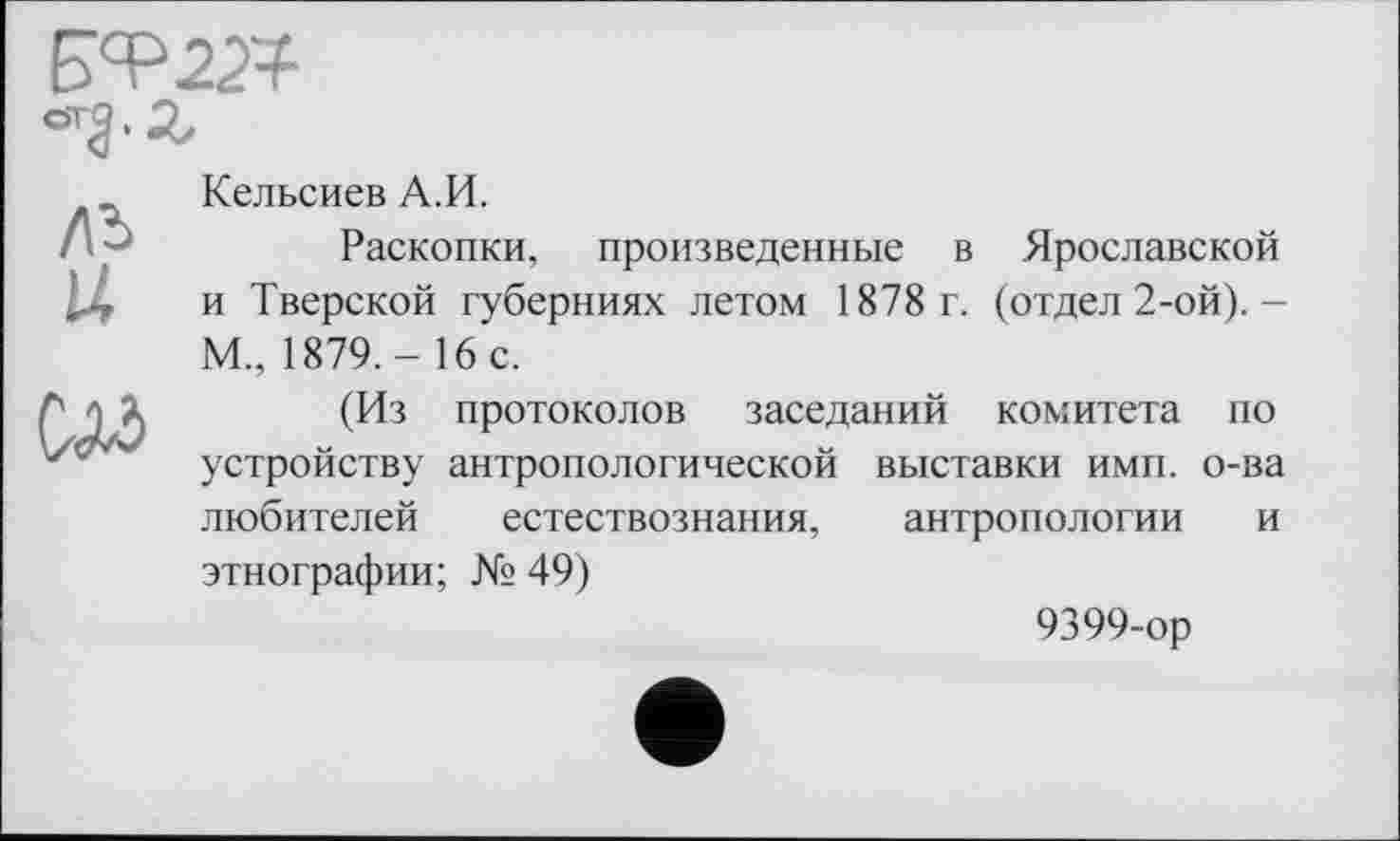 ﻿
Кельсиев А.И.
Раскопки, произведенные в Ярославской и Тверской губерниях летом 1878 г. (отдел 2-ой).-М., 1879.- 16 с.
(Из протоколов заседаний комитета по устройству антропологической выставки имп. о-ва любителей естествознания, антропологии и этнографии; № 49)
9399-ор